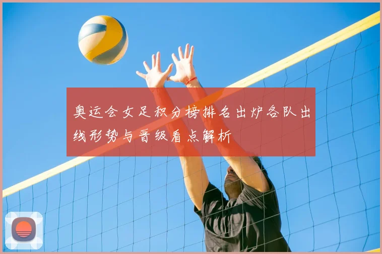 奥运会女足积分榜排名出炉各队出线形势与晋级看点解析