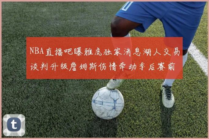 NBA直播吧曝雅虎独家消息湖人交易谈判升级詹姆斯伤情牵动季后赛前景