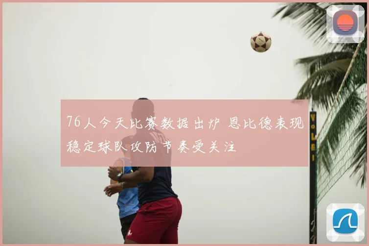 76人今天比赛数据出炉 恩比德表现稳定球队攻防节奏受关注