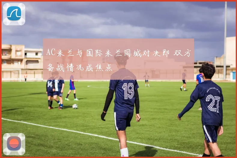 AC米兰与国际米兰同城对决即 双方备战情况成焦点