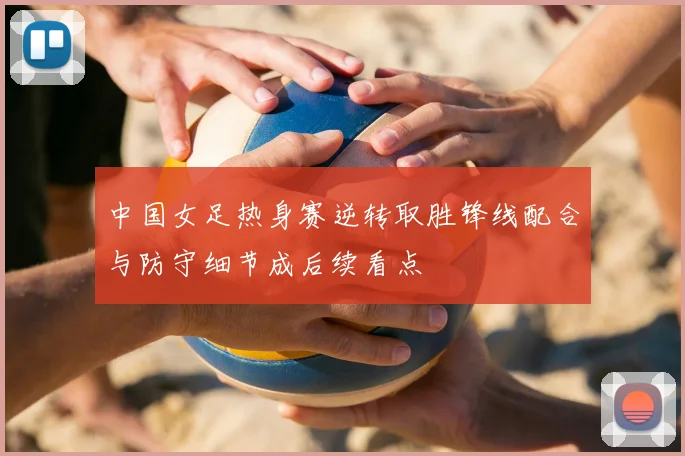 中国女足热身赛逆转取胜锋线配合与防守细节成后续看点