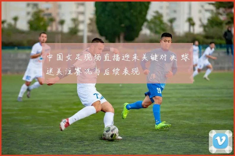 中国女足现场直播迎来关键对决 球迷关注赛况与后续表现