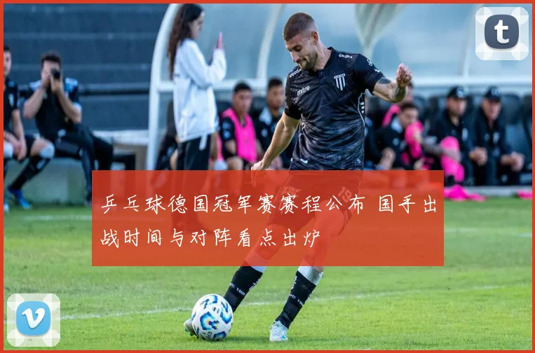 乒乓球德国冠军赛赛程公布 国手出战时间与对阵看点出炉