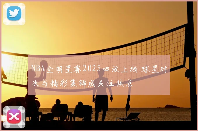 NBA全明星赛2025回放上线 球星对决与精彩集锦成关注焦点