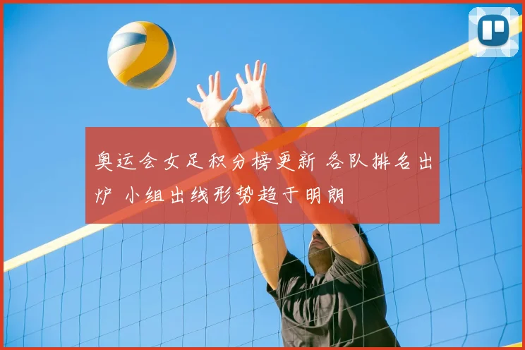 奥运会女足积分榜更新 各队排名出炉 小组出线形势趋于明朗