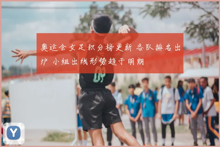 奥运会女足积分榜更新 各队排名出炉 小组出线形势趋于明朗