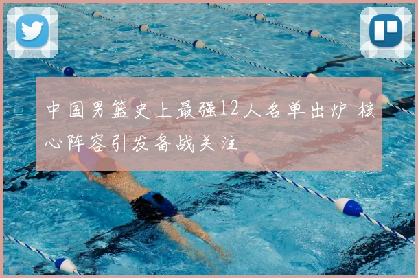 中国男篮史上最强12人名单出炉 核心阵容引发备战关注