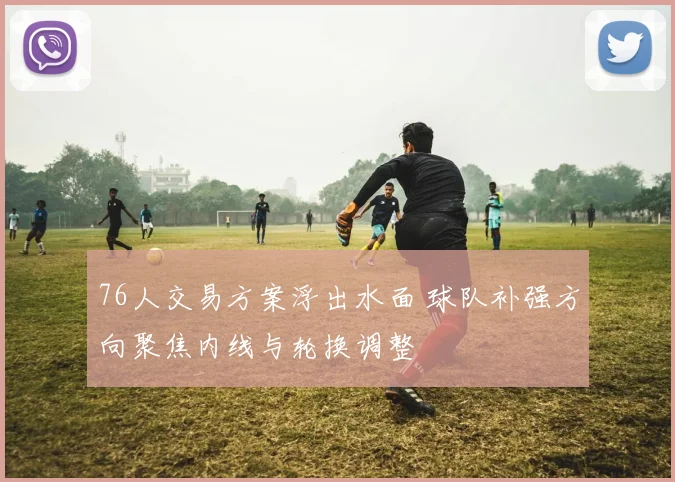 76人交易方案浮出水面 球队补强方向聚焦内线与轮换调整