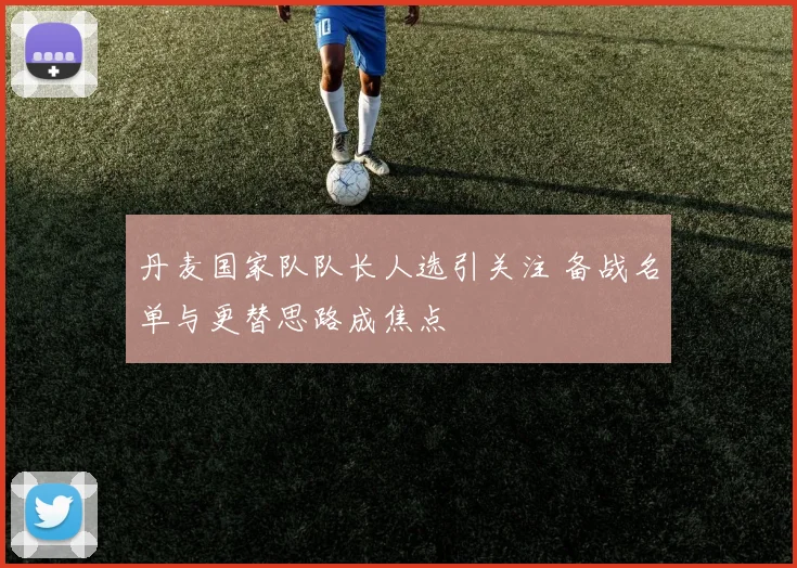 丹麦国家队队长人选引关注 备战名单与更替思路成焦点