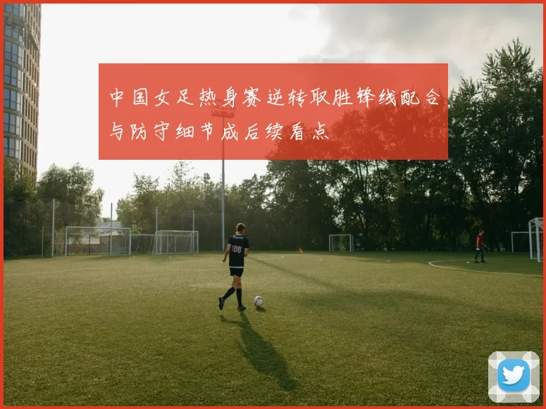 中国女足热身赛逆转取胜锋线配合与防守细节成后续看点