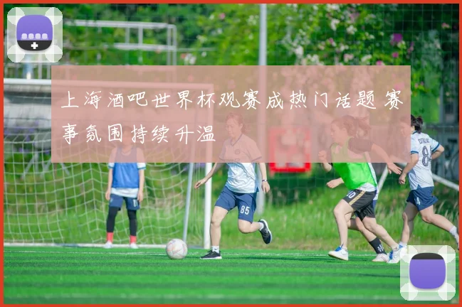 上海酒吧世界杯观赛成热门话题 赛事氛围持续升温