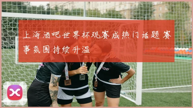 上海酒吧世界杯观赛成热门话题 赛事氛围持续升温