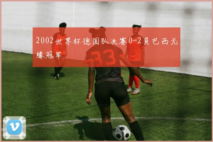 2002世界杯德国队决赛0-2负巴西无缘冠军
